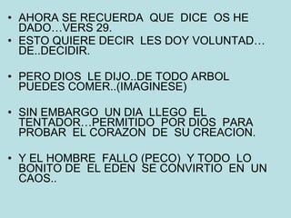 AHORA SE RECUERDA  QUE  DICE  OS HE DADO…VERS 29. ESTO QUIERE DECIR  LES DOY VOLUNTAD…DE..DECIDIR. PERO DIOS  LE DIJO..DE TODO ARBOL PUEDES COMER..(IMAGINESE) SIN EMBARGO  UN DIA  LLEGO  EL TENTADOR…PERMITIDO  POR DIOS  PARA  PROBAR  EL CORAZON  DE  SU CREACION. Y EL HOMBRE  FALLO (PECO)  Y TODO  LO BONITO DE  EL EDEN  SE CONVIRTIO  EN  UN CAOS.. 