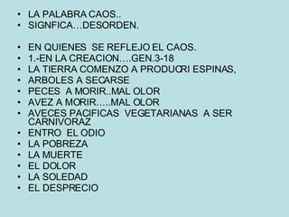 LA PALABRA CAOS.. SIGNFICA…DESORDEN. EN QUIENES  SE REFLEJO EL CAOS. 1.-EN LA CREACION….GEN.3-18 LA TIERRA COMENZO A PRODUCRI ESPINAS, ARBOLES A SECARSE PECES  A MORIR..MAL OLOR AVEZ A MORIR…..MAL OLOR AVECES PACIFICAS  VEGETARIANAS  A SER CARNIVORAZ ENTRO  EL ODIO LA POBREZA LA MUERTE EL DOLOR LA SOLEDAD EL DESPRECIO 