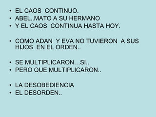 EL CAOS  CONTINUO. ABEL..MATO A SU HERMANO Y EL CAOS  CONTINUA HASTA HOY. COMO ADAN  Y EVA NO TUVIERON  A SUS HIJOS  EN EL ORDEN.. SE MULTIPLICARON…SI.. PERO QUE MULTIPLICARON.. LA DESOBEDIENCIA EL DESORDEN.. 