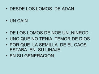 DESDE LOS LOMOS  DE ADAN UN CAIN DE LOS LOMOS DE NOE UN..NINROD. UNO QUE NO TENIA  TEMOR DE DIOS POR QUE  LA SEMILLA  DE EL CAOS ESTABA  EN  SU LINAJE. EN SU GENERACION. 