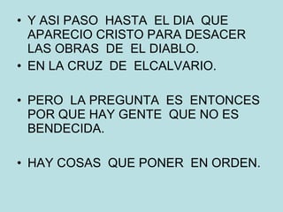 Y ASI PASO  HASTA  EL DIA  QUE APARECIO CRISTO PARA DESACER LAS OBRAS  DE  EL DIABLO. EN LA CRUZ  DE  ELCALVARIO. PERO  LA PREGUNTA  ES  ENTONCES  POR QUE HAY GENTE  QUE NO ES BENDECIDA. HAY COSAS  QUE PONER  EN ORDEN. 