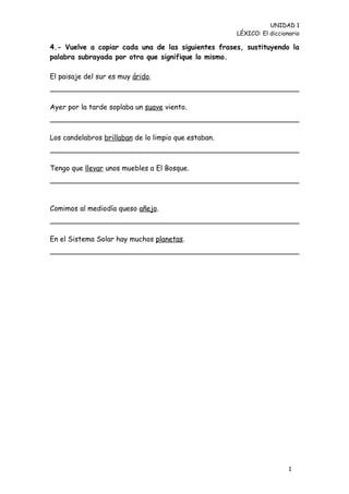 UNIDAD 1
                                                      LÉXICO: El diccionario

4.- Vuelve a copiar cada una de las siguientes frases, sustituyendo la
palabra subrayada por otra que signifique lo mismo.

El paisaje del sur es muy árido.



Ayer por la tarde soplaba un suave viento.



Los candelabros brillaban de lo limpio que estaban.



Tengo que llevar unos muebles a El Bosque.




Comimos al mediodía queso añejo.



En el Sistema Solar hay muchos planetas.




                                                                        1
                                                                        0
 