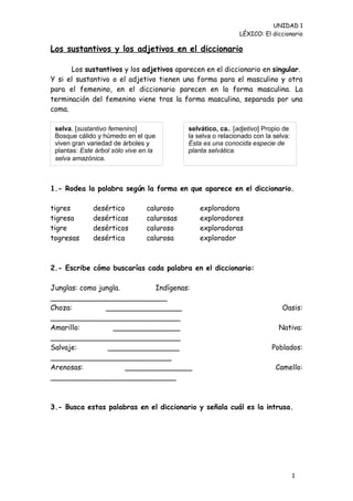 UNIDAD 1
                                                              LÉXICO: El diccionario

Los sustantivos y los adjetivos en el diccionario

      Los sustantivos y los adjetivos aparecen en el diccionario en singular.
Y si el sustantivo o el adjetivo tienen una forma para el masculino y otra
para el femenino, en el diccionario parecen en la forma masculina. La
terminación del femenino viene tras la forma masculina, separada por una
coma.

 selva. [sustantivo femenino]               selvático, ca.. [adjetivo] Propio de
 Bosque cálido y húmedo en el que           la selva o relacionado con la selva:
 viven gran variedad de árboles y           Ésta es una conocida especie de
 plantas: Este árbol sólo vive en la        planta selvática.
 selva amazónica.



1.- Rodea la palabra según la forma en que aparece en el diccionario.

tigres        desértico         caluroso        exploradora
tigresa       desérticas        calurosas       exploradores
tigre         desérticos        caluroso        exploradoras
togresas      desértica         calurosa        explorador



2.- Escribe cómo buscarías cada palabra en el diccionario:

Junglas: como jungla.        Indígenas:
__________________________
Choza:          _________________                                            Oasis:
_____________________________
Amarillo:         _______________                                           Nativa:
_____________________________
Salvaje:         ________________                                        Poblados:
___________________________
Arenosas:             _______________                                     Camello:
____________________________



3.- Busca estas palabras en el diccionario y señala cuál es la intrusa.




                                                                                   1
                                                                                   1
 