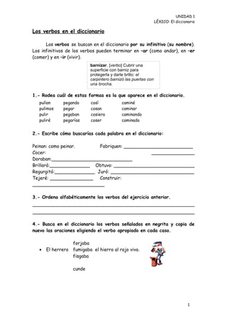 UNIDAD 1
                                                                LÉXICO: El diccionario

Los verbos en el diccionario

      Los verbos se buscan en el diccionario por su infinitivo (su nombre).
Los infinitivos de los verbos pueden terminar en –ar (como andar), en –er
(comer) y en –ir (vivir).
                           barnizar. [verbo] Cubrir una
                           superficie con barniz para
                           protegerla y darle brillo: el
                           carpintero barnizó las puertas con
                           una brocha.

1.- Rodea cuál de estas formas es la que aparece en el diccionario.
   pulían     pegando      cosí            caminé
   pulimos    pegar        cosan           caminar
   pulir      pegaban      cosiera         caminando
   puliré     pegarías     coser           caminado


2.- Escribe cómo buscarías cada palabra en el diccionario:

Peinan: como peinar.      Fabriquen: ________________________
Cocer:                                         _______________
Doraban:____________________________
Brillará:______________ Obtuvo: ____________________________
Regurgitó:______________ Juró: _____________________________
Tejeré: _______________   Construir:
_________________________

3.- Ordena alfabéticamente los verbos del ejercicio anterior.




4.- Busca en el diccionario los verbos señalados en negrita y copia de
nuevo las oraciones eligiendo el verbo apropiado en cada caso.

                  forjaba
   •   El herrero fumigaba el hierro al rojo vivo.
                  fisgaba

                   cunde




                                                                                  1
                                                                                  3
 