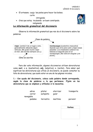 UNIDAD 1
                                                                   LÉXICO: El diccionario

   •   El artesano cuaja las pieles para hacer los bolsos.
                   curte
                          intrigando
   •   Creo que estoy incubando un buen constipado.
                      indignando
La información gramatical del diccionario

      Observa la información gramatical que nos da el diccionario sobre las
palabras.

                              Clase de palabra


 viajar. [verbo] Ir de un lugar a otro,           montacargas [sustantivo masculino]
 generalmente utilizando algún                    Aparato que sirve para subir y bajar cosas
 vehículo: Me gusta mucho viajar                  pesadas: Los empleados subieron los
 en tren. [Se escribe siempre con j.]             bidones al segundo piso en el
                                                  montacargas. [No varía en singular y en
                                                  plural.]
       Cómo se escribe



       Para dar esta información, algunos diccionarios utilizan abreviaturas
como sust. o s. (sustantivo), adj. (adjetivo), v. (verbo)… Para saber qué
significan las abreviaturas que utiliza un diccionario, se puede consultar su
lista de abreviaturas, que suele estar en una de las páginas iniciales.

1.- Con ayuda del diccionario, coloca cada palabra donde corresponda,
según la clase de palabras a la que pertenece. Fíjate en las
abreviaturas que se emplean y utilízalas si lo necesitas.


                    aéreo             pilotar         aterrizar           transporte
                    correr            autopista       guiar
              navegable
                    pedaleo           terrestre       marítimo            porvenir



                                                                        Verbos




                                                                                     1
                                                                                     4
 