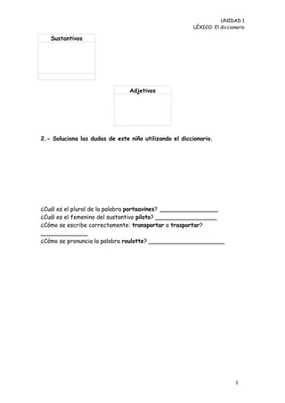 UNIDAD 1
                                                       LÉXICO: El diccionario

   Sustantivos




                                Adjetivos




2.- Soluciona las dudas de este niño utilizando el diccionario.




¿Cuál es el plural de la palabra portaavines? ________________
¿Cuál es el femenino del sustantivo piloto? _________________
¿Cómo se escribe correctamente: transportar o trasportar?
_____________
¿Cómo se pronuncia la palabra roulotte? _____________________




                                                                         1
                                                                         5
 