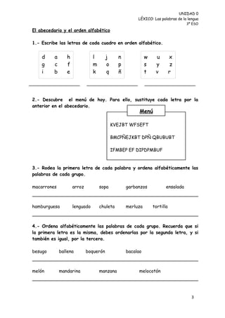 UNIDAD 0
                                                      LÉXICO: Las palabras de la lengua
                                                                                 3º ESO

El abecedario y el orden alfabético

1.- Escribe las letras de cada cuadro en orden alfabético.


    d    a      h              l       j     n             w    u         x
    g    c      f              m       o     p             s    y          z
    i    b      e              k       q     ñ             t    v         r
                               e


2.- Descubre el menú de hoy. Para ello, sustituye cada letra por la
anterior en el abecedario.
                                                       Menú

                                           KVEJBT WFSEFT

                                           BMCPÑEJKBT DPÑ QBUBUBT

                                           IFMBEP EF DIPDPMBUF


3.- Rodea la primera letra de cada palabra y ordena alfabéticamente las
palabras de cada grupo.

macarrones          arroz          sopa          garbanzos            ensalada



hamburguesa         lenguado       chuleta       merluza       tortilla



4.- Ordena alfabéticamente las palabras de cada grupo. Recuerda que si
la primera letra es la misma, debes ordenarlas por la segunda letra, y si
también es igual, por la tercera.

besugo       ballena        boquerón             bacalao



melón        mandarina             manzana             melocotón




                                                                                   3
 