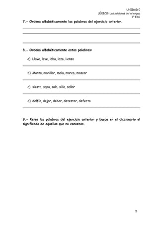 UNIDAD 0
                                                LÉXICO: Las palabras de la lengua
                                                                          3º ESO

7.- Ordena alfabéticamente las palabras del ejercicio anterior.




8.- Ordena alfabéticamente estas palabras:

   a) Llave, leve, loba, lazo, lienzo



   b) Manta, manillar, mala, marco, mascar



   c) siesta, sopa, sala, silla, soñar



   d) delfín, dejar, deber, detestar, defecto




9.- Relee las palabras del ejercicio anterior y busca en el diccionario el
significado de aquellas que no conozcas.




                                                                             5
 