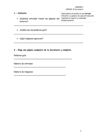 UNIDAD 1
                                                           LÉXICO: El diccionario

1.- Contesta:                                    Cada palabra se estudia en una entrada
                                                 diferente. La palabra de cada entrada está
   •   ¿Cuántas entradas tienen las páginas del diccionario negrita ypágina
                                                 resaltada en de la ordenadas
                                                 alfabéticamente.
       anterior?



   •   ¿Cuáles son las palabras-guía?



   •   ¿Qué imágenes aparecen?




2.- Elige una página cualquiera de tu diccionario y completa:

Palabras-guía:
_______________________________________________

Número de entradas:
__________________________________________

Número de imágenes:
__________________________________________




                                                                             7
 