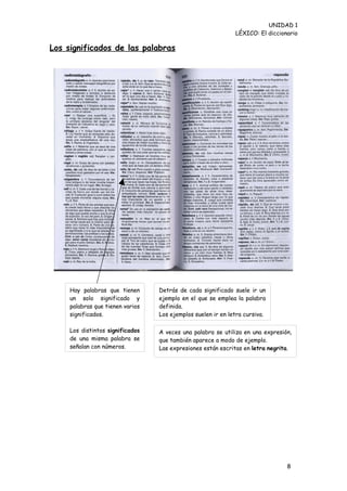UNIDAD 1
                                                              LÉXICO: El diccionario

Los significados de las palabras




     Hay palabras que tienen      Detrás de cada significado suele ir un
     un solo significado y        ejemplo en el que se emplea la palabra
     palabras que tienen varios   definida.
     significados.                Los ejemplos suelen ir en letra cursiva.

     Los distintos significados   A veces una palabra se utiliza en una expresión,
     de una misma palabra se      que también aparece a modo de ejemplo.
     señalan con números.         Las expresiones están escritas en letra negrita.




                                                                                8
 