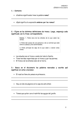 UNIDAD 1
                                                             LÉXICO: El diccionario

1.- Contesta:

   •   ¿Cuántos significados tiene la palabra rama?



   •   ¿Qué significa la expresión andarse por las ramas?




2.- Fíjate en las distintas definiciones de tronco. Luego, empareja cada
significado con la frase correspondiente.

            tronco. 1. Parte dura de los árboles de la que salen las
            ramas.

            2. Parte del cuerpo de una persona o de un animal que está
            entre la cabeza y las extremidades.

            3. Parte principal de algo de la que salen o vienen otras
            cosas.



   •   Los abuelos son el tronco común de toda la familia.
   •   Tiene heridas repartidas por el tronco y por las piernas.
   •   El tronco de los árboles sale de la tierra.



3.- Busca en el diccionario las palabras marcadas y escribe qué
significan en estas oraciones:

   •   El rosal se llena de yemas en primavera.




   •   Hay un nido de pájaros en la copa de este árbol.




   •   Tienes que quitar con el rastrillo las agujas del jardín.




                                                                               9
 