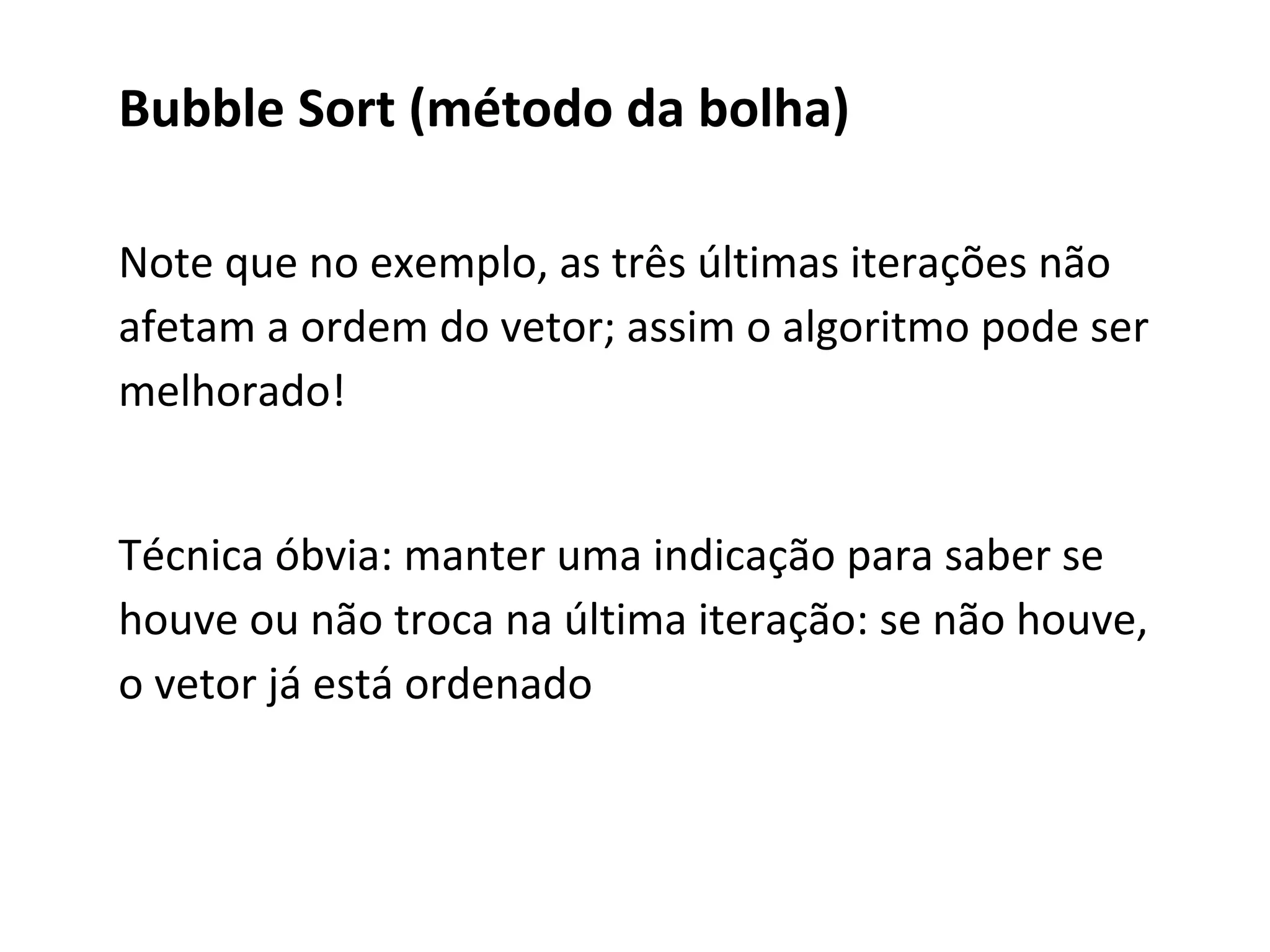 Bubble Sort (método da bolha)
Note que no exemplo, as três últimas iterações não
afetam a ordem do vetor; assim o algoritmo pode ser
melhorado!
Técnica óbvia: manter uma indicação para saber se
houve ou não troca na última iteração: se não houve,
o vetor já está ordenado

 