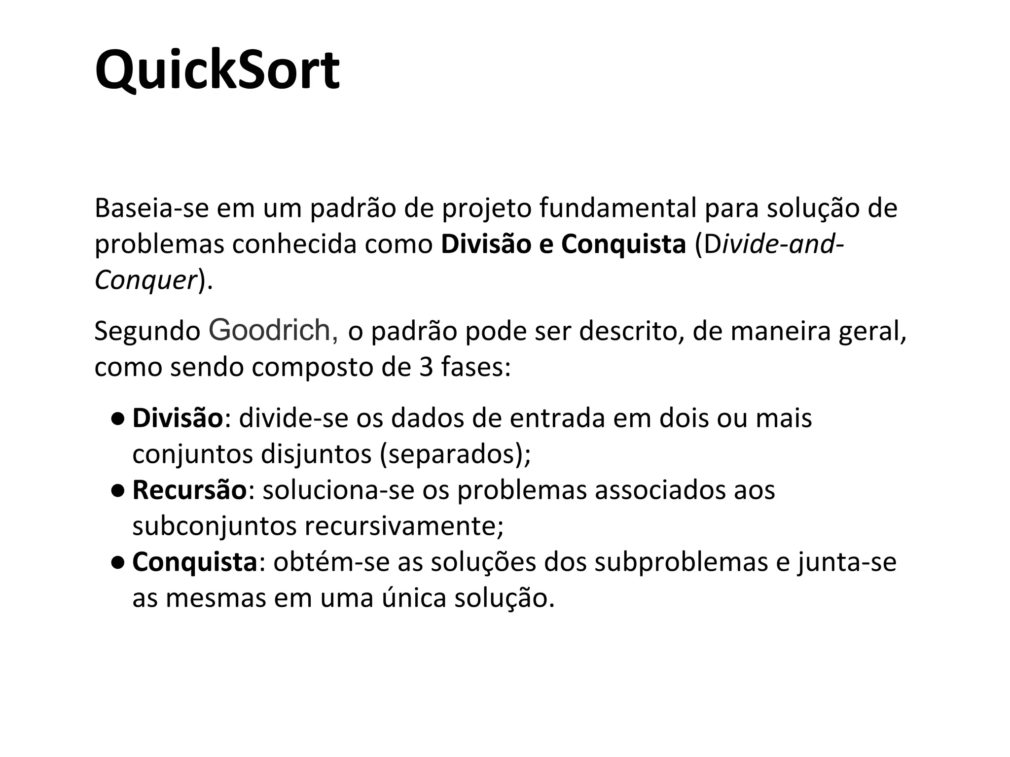 QuickSort
Baseia-se em um padrão de projeto fundamental para solução de
problemas conhecida como Divisão e Conquista (Divide-andConquer).
Segundo Goodrich, o padrão pode ser descrito, de maneira geral,
como sendo composto de 3 fases:
● Divisão: divide-se os dados de entrada em dois ou mais
conjuntos disjuntos (separados);
● Recursão: soluciona-se os problemas associados aos
subconjuntos recursivamente;
● Conquista: obtém-se as soluções dos subproblemas e junta-se
as mesmas em uma única solução.

 