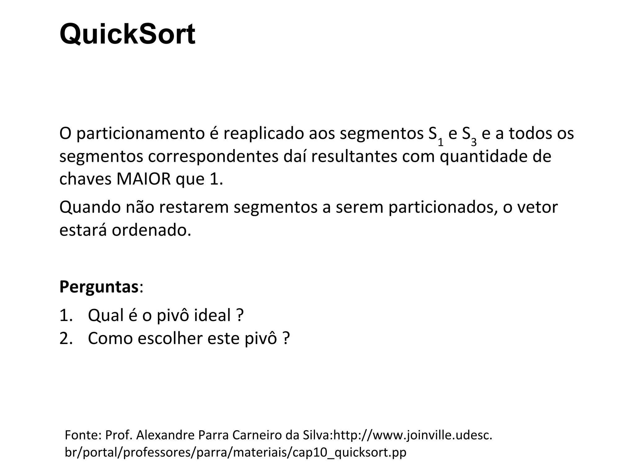 QuickSort

O particionamento é reaplicado aos segmentos S1 e S3 e a todos os
segmentos correspondentes daí resultantes com quantidade de
chaves MAIOR que 1.
Quando não restarem segmentos a serem particionados, o vetor
estará ordenado.
Perguntas:
1. Qual é o pivô ideal ?
2. Como escolher este pivô ?

Fonte: Prof. Alexandre Parra Carneiro da Silva:http://www.joinville.udesc.
br/portal/professores/parra/materiais/cap10_quicksort.pp

 