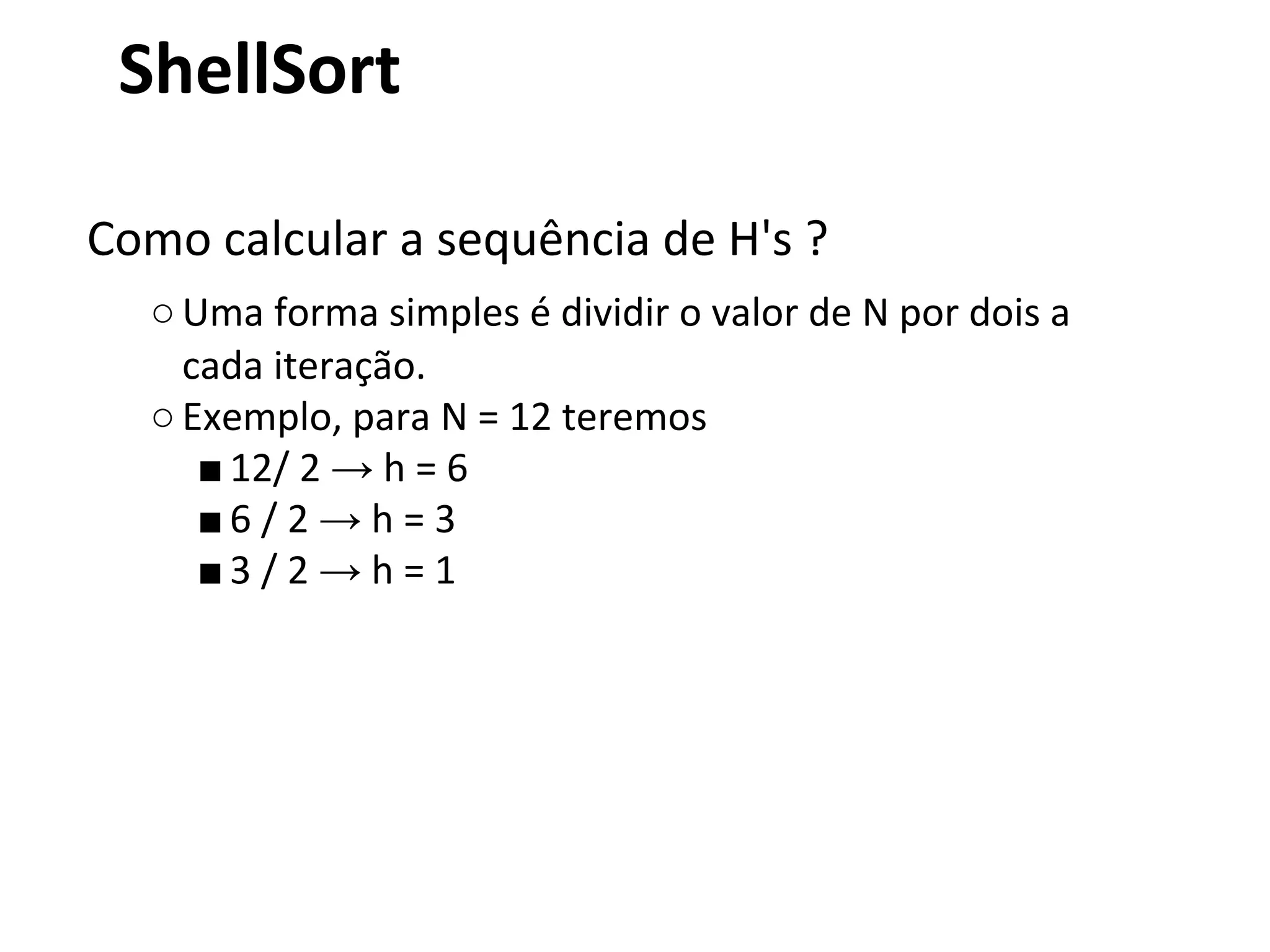 ShellSort
Como calcular a sequência de H's ?
○ Uma forma simples é dividir o valor de N por dois a
cada iteração.
○ Exemplo, para N = 12 teremos
■ 12/ 2 → h = 6
■6 / 2 → h = 3
■3 / 2 → h = 1

 