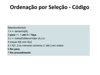 Ordenação por Seleção - Código

SelectionSort(A)
1 n <- tamanho[A]
2 para I <- 1 até N-1 faça
3 J <- indiceDoMenorValor (A,i,n)
4 troque A[i] com A[J]
5 // A[1..i] os menores números (1 até i) em ordem
6 fim para;
7 fim procedimento

 
