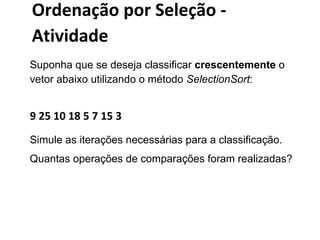 Ordenação por Seleção Atividade
Suponha que se deseja classificar crescentemente o
vetor abaixo utilizando o método SelectionSort:

9 25 10 18 5 7 15 3
Simule as iterações necessárias para a classificação.
Quantas operações de comparações foram realizadas?

 