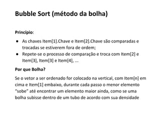Bubble Sort (método da bolha)
Princípio:
● As chaves Item[1].Chave e Item[2].Chave são comparadas e
trocadas se estiverem fora de ordem;
● Repete-se o processo de comparação e troca com Item[2] e
Item[3], Item[3] e Item[4], ...
Por que Bolha?
Se o vetor a ser ordenado for colocado na vertical, com Item[n] em
cima e Item[1] embaixo, durante cada passo o menor elemento
“sobe” até encontrar um elemento maior ainda, como se uma
bolha subisse dentro de um tubo de acordo com sua densidade

 