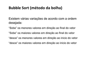 Bubble Sort (método da bolha)
Existem várias variações de acordo com a ordem
desejada:
“Sobe” os menores valores em direção ao final do vetor
“Sobe” os maiores valores em direção ao final do vetor
“desce” os menores valores em direção ao inicio do vetor
“desce” os maiores valores em direção ao inicio do vetor

 