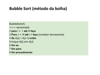 Bubble Sort (método da bolha)

BubbleSort(A)
1 n <- tamanho[A]
2 para I <- 1 até N faça
3 Para J <- N até i-1 faça {contador decrescente}
4 Se A[J] < A[J-1] então
5 troque A[i] com A[J]
6 fim se
7 fim para;
8 fim procedimento

 