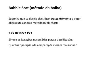 Bubble Sort (método da bolha)
Suponha que se deseja classificar crescentemente o vetor
abaixo utilizando o método BubbleSort:
9 25 10 18 5 7 15 3
Simule as iterações necessárias para a classificação.
Quantas operações de comparações foram realizadas?

 