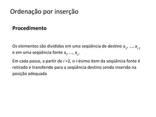 Ordenação por inserção
Procedimento
Os elementos são divididos em uma seqüência de destino a1, ..., ai-1
e em uma seqüência fonte ai, ..., an.
Em cada passo, a partir de i =2, o i-ésimo item da seqüência fonte é
retirado e transferido para a seqüência destino sendo inserido na
posição adequada

 