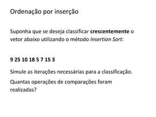 Ordenação por inserção
Suponha que se deseja classificar crescentemente o
vetor abaixo utilizando o método Insertion Sort:
9 25 10 18 5 7 15 3
Simule as iterações necessárias para a classificação.
Quantas operações de comparações foram
realizadas?

 