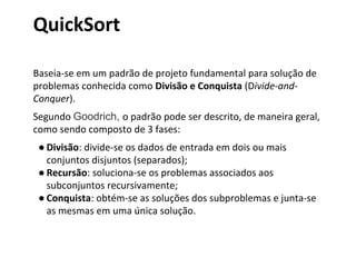 QuickSort
Baseia-se em um padrão de projeto fundamental para solução de
problemas conhecida como Divisão e Conquista (Divide-andConquer).
Segundo Goodrich, o padrão pode ser descrito, de maneira geral,
como sendo composto de 3 fases:
● Divisão: divide-se os dados de entrada em dois ou mais
conjuntos disjuntos (separados);
● Recursão: soluciona-se os problemas associados aos
subconjuntos recursivamente;
● Conquista: obtém-se as soluções dos subproblemas e junta-se
as mesmas em uma única solução.

 