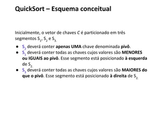 QuickSort – Esquema conceitual
Inicialmente, o vetor de chaves C é particionado em três
segmentos S1, S2 e S3.
● S2 deverá conter apenas UMA chave denominada pivô.
● S1 deverá conter todas as chaves cujos valores são MENORES
ou IGUAIS ao pivô. Esse segmento está posicionado à esquerda
de S2.
● S3 deverá conter todas as chaves cujos valores são MAIORES do
que o pivô. Esse segmento está posicionado à direita de S2.

 