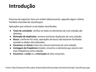 Introdução
Processo de organizar ítens em ordem (de)crescente, segundo algum critério.
Também chamado de classificaçao.
Aplicações que utilizam-se de dados classificados
● Teste de unicidade: verifica se todos os elementos de uma coleção são
distintos.
● Remoção de duplicatas: remove eventuais duplicatas de uma coleção.
● Busca: conforme foi visto, operações de busca são bastante facilitadas
quando os dados são ordenados.
● Encontrar o i-ésimo maior (ou menor) elemento de uma coleção
● Contagem de freqüência (moda): encontra o elemento que ocorre com
mais freqüência numa coleção.
● Encontrar a união ou a interseção de dois conjuntos.

Fonte: http://www.joinville.udesc.br/portal/professores/parra/materiais/cap9_classificacao.ppt

 