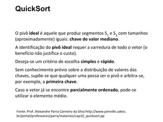 QuickSort
O pivô ideal é aquele que produz segmentos S1 e S3 com tamanhos
(aproximadamente) iguais: chave de valor mediano.
A identificação do pivô ideal requer a varredura de todo o vetor (o
benefício não justifica o custo).
Deseja-se um critério de escolha simples e rápido.
Sem conhecimento prévio sobre a distribuição de valores das
chaves, supõe-se que qualquer uma possa ser o pivô e arbitra-se,
por exemplo, a primeira chave.
Caso o vetor já se encontre parcialmente ordenado, pode-se
utilizar o elemento médio.
Fonte: Prof. Alexandre Parra Carneiro da Silva:http://www.joinville.udesc.
br/portal/professores/parra/materiais/cap10_quicksort.pp

 