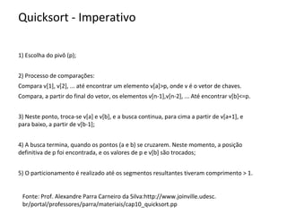 Quicksort - Imperativo
1) Escolha do pivô (p);
2) Processo de comparações:
Compara v[1], v[2], ... até encontrar um elemento v[a]>p, onde v é o vetor de chaves.
Compara, a partir do final do vetor, os elementos v[n-1],v[n-2], ... Até encontrar v[b]<=p.
3) Neste ponto, troca-se v[a] e v[b], e a busca continua, para cima a partir de v[a+1], e
para baixo, a partir de v[b-1];
4) A busca termina, quando os pontos (a e b) se cruzarem. Neste momento, a posição
definitiva de p foi encontrada, e os valores de p e v[b] são trocados;
5) O particionamento é realizado até os segmentos resultantes tiveram comprimento > 1.

Fonte: Prof. Alexandre Parra Carneiro da Silva:http://www.joinville.udesc.
br/portal/professores/parra/materiais/cap10_quicksort.pp

 