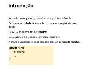 Introdução
Antes de prosseguimos, considere as seguintes definições.
Define-se um tabela de tamanho n como uma seqüência de n
itens:
r1, r2, ..., rn chamados de registros
Uma chave ki é associada com cada registro ri.
A chave é usualmente (mas nem sempre) um campo do registro.
struct Item{
int chave;
...
}

 