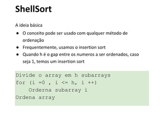 ShellSort
A ideia básica
● O conceito pode ser usado com qualquer método de
ordenação
● Frequentemente, usamos o insertion sort
● Quando h é o gap entre os numeros a ser ordenados, caso
seja 1, temos um insertion sort

Divide o array em h subarrays
for (i =0 , i <= h, i ++)
Orderna subarray i
Ordena array

 