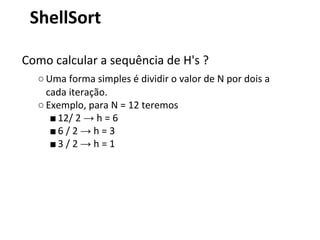ShellSort
Como calcular a sequência de H's ?
○ Uma forma simples é dividir o valor de N por dois a
cada iteração.
○ Exemplo, para N = 12 teremos
■ 12/ 2 → h = 6
■6 / 2 → h = 3
■3 / 2 → h = 1

 