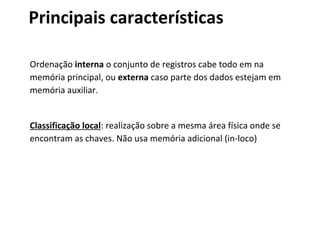 Principais características
Ordenação interna o conjunto de registros cabe todo em na
memória principal, ou externa caso parte dos dados estejam em
memória auxiliar.

Classificação local: realização sobre a mesma área física onde se
encontram as chaves. Não usa memória adicional (in-loco)

 