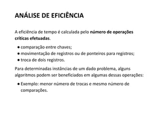 ANÁLISE DE EFICIÊNCIA
A eficiência de tempo é calculada pelo número de operações
críticas efetuadas.
● comparação entre chaves;
● movimentação de registros ou de ponteiros para registros;
● troca de dois registros.
Para determinadas instâncias de um dado problema, alguns
algoritmos podem ser beneficiados em algumas dessas operações:
● Exemplo: menor número de trocas e mesmo número de
comparações.

 