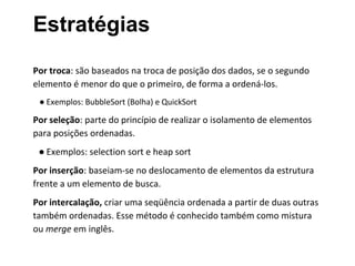 Estratégias
Por troca: são baseados na troca de posição dos dados, se o segundo
elemento é menor do que o primeiro, de forma a ordená-los.
● Exemplos: BubbleSort (Bolha) e QuickSort

Por seleção: parte do princípio de realizar o isolamento de elementos
para posições ordenadas.
● Exemplos: selection sort e heap sort
Por inserção: baseiam-se no deslocamento de elementos da estrutura
frente a um elemento de busca.
Por intercalação, criar uma seqüência ordenada a partir de duas outras
também ordenadas. Esse método é conhecido também como mistura
ou merge em inglês.

 
