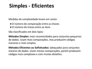 Simples - Eficientes
Medidas de complexidade levam em conta:
● O número de comparação entre as chaves
● O número de trocas entre os itens
São classificados em dois tipos:
Métodos Simples: mais recomendados para conjuntos pequenos
de dados. Usam mais comparações, mas produzem códigos
menores e mais simples;
Métodos Eficientes ou Sofisticados: adequados para conjuntos
maiores de dados. Usam menos comparações, porém produzem
códigos mais complexos e com muitos detalhes.

 