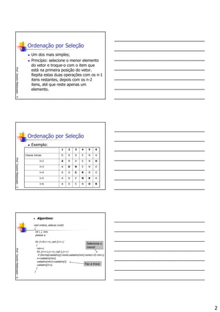 2
Ordenação por Seleção
Um dos mais simples;
Princípio: selecione o menor elemento
do vetor e troque-o com o item que
está na primeira posição do vetor.
Repita estas duas operações com os n-1
itens restantes, depois com os n-2
itens, até que reste apenas um
elemento.
Prof.YandreMaldonado-4
Ordenação por Seleção
Exemplo:
Prof.YandreMaldonado-5
RONEDAI=6
ORNEDAI=5
ONREDAI=4
ONERDAI=3
ONEDRAI=2
ANEDROChaves Inicias:
654321
Algoritmo:
void ordena_selecao (void)
{
int i, j, min;
pessoa x;
for (i=0;i<=n_cad-2;i++)
{
min=i;
for (j=i+1;j<=n_cad-1;j++)
if (strcmp(cadastro[j].nome,cadastro[min].nome)<0) min=j;
x=cadastro[min];
cadastro[min]=cadastro[i];
cadastro[i]=x;
}
}
Prof.YandreMaldonado-6
Faz a troca
Seleciona o
menor
 