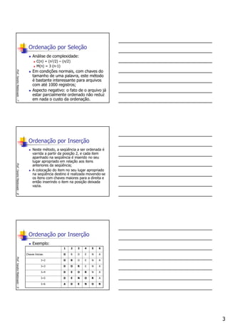 3
Ordenação por Seleção
Análise de complexidade:
C(n) = (n2/2) – (n/2)
M(n) = 3 (n-1)
Em condições normais, com chaves do
tamanho de uma palavra, este método
é bastante interessante para arquivos
com até 1000 registros;
Aspecto negativo: o fato de o arquivo já
estar parcialmente ordenado não reduz
em nada o custo da ordenação.
Prof.YandreMaldonado-7
Ordenação por Inserção
Neste método, a seqüência a ser ordenada é
varrida a partir da posição 2, e cada item
apanhado na seqüência é inserido no seu
lugar apropriado em relação aos itens
anteriores da seqüência;
A colocação do item no seu lugar apropriado
na seqüência destino é realizada movendo-se
os itens com chaves maiores para a direita e
então inserindo o item na posição deixada
vazia.
Prof.YandreMaldonado-8
Ordenação por Inserção
Exemplo:
Prof.YandreMaldonado-9
RONEDAI=6
ARONEDI=5
ANROEDI=4
ANERODI=3
ANEDROI=2
ANEDROChaves Inicias:
654321
 