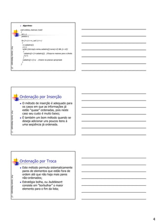 4
Algoritmo:
void ordena_insercao (void)
{
int i, j;
pessoa x;
for (i=1;i<=n_cad-1;i++)
{
x=cadastro[i];
j=i-1;
while ((strcmp(x.nome,cadastro[j].nome)<0) && (j>=0))
{
cadastro[j+1]=cadastro[j]; //Empurra maiores para a direita
j=j-1;
}
cadastro[j+1]=x; //insere na posicao apropriada
}
}
Prof.YandreMaldonado-10
Ordenação por Inserção
O método de inserção é adequado para
os casos em que as informações já
estão “quase” ordenadas, pois neste
caso seu custo é muito baixo;
É também um bom método quando se
deseja adicionar uns poucos itens à
uma seqüência já ordenada.
Prof.YandreMaldonado-11
Ordenação por Troca
Este método permuta sistematicamente
pares de elementos que estão fora de
ordem até que não haja mais pares
não-ordenados;
Estratégia bolha, ou bubblesort:
consiste em “borbulhar” o maior
elemento para o fim da lista;
Prof.YandreMaldonado-12
 