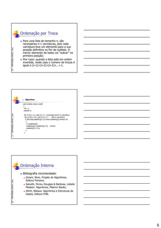 6
Ordenação por Troca
Para uma lista de tamanho n, são
necessárias n-1 varreduras, pois cada
varredura leva um elemento para a sua
posição definitiva no fim da sublista. O
menor elemento de todos vai “sobrar” na
primeira posição;
Pior caso: quando a lista está em ordem
invertida, neste caso o número de trocas é
igual a (n-1)+(n-2)+(n-3)+...+1;
Prof.YandreMaldonado-16
Algoritmo:
void ordena_troca (void)
{
int i, j;
pessoa x;
for (i=0;i<=n_cad-2;i++) //controla qual é a varredura
for (j=0;j<=(n_cad-2)-i;j++) //faz a varredura
if (strcmp(cadastro[j+1].nome,cadastro[j].nome)<0)
{
x=cadastro[j];
cadastro[j]=cadastro[j+1]; //troca
cadastro[j+1]=x;
}
}
Prof.YandreMaldonado-17
Ordenação Interna
Bibliografia recomendada:
Ziviani, Nivio. Projeto de Algoritmos,
Editora Pioneira;
Salvetti, Dirceu Douglas & Barbosa, Lisbete
Madsen. Algoritmos, Makron Books;
Wirth, Niklaus. Algortimos e Estruturas de
Dados, Editora PHB;
Prof.YandreMaldonado-18
 