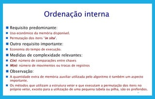 10
Ordenação interna
 Requisito predominante:
 Uso econômico da memória disponível.
 Permutação dos itens “in situ”.
 Outro requisito importante:
 Economia do tempo de execução.
 Medidas de complexidade relevantes:
 C(n): número de comparações entre chaves
 M(n): número de movimentos ou trocas de registros
 Observação:
 A quantidade extra de memória auxiliar utilizada pelo algoritmo é também um aspecto
importante.
 Os métodos que utilizam a estrutura vetor e que executam a permutação dos itens no
próprio vetor, exceto para a utilização de uma pequena tabela ou pilha, são os preferidos.
 