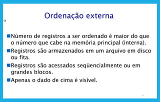 11
11
Ordenação externa
Número de registros a ser ordenado é maior do que
o número que cabe na memória principal (interna).
Registros são armazenados em um arquivo em disco
ou fita.
Registros são acessados seqüencialmente ou em
grandes blocos.
Apenas o dado de cima é visível.
 