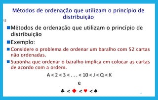 12
12
Métodos de ordenação que utilizam o princípio de
distribuição
Métodos de ordenação que utilizam o princípio de
distribuição
Exemplo:
 Considere o problema de ordenar um baralho com 52 cartas
não ordenadas.
 Suponha que ordenar o baralho implica em colocar as cartas
de acordo com a ordem.
A < 2 < 3 < . . . < 10 < J < Q < K
e
♣ <  < ♥ < ♠
 