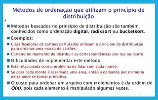 14
14
Métodos de ordenação que utilizam o princípio de
distribuição
 Métodos baseados no princípio de distribuição são também
conhecidos como ordenação digital, radixsort ou bucketsort.
 Exemplos:
 Classificadoras de cartões perfurados utilizam o princípio da distribuição
para ordenar uma massa de cartões.
 Carteiro no momento de distribuir as correspondências por rua ou bairro
 Dificuldades de implementar este método:
 Está relacionada com o problema de lidar com cada monte.
 Se para cada monte é reservada uma área, então a demanda por memória
extra pode se tornar proibitiva.
 O custo para ordenar um arquivo com n elementos é da ordem de
O(n), pois cada elemento é manipulado algumas vezes.
 