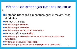 15
15
Métodos de ordenação tratados no curso
Métodos baseados em comparações e movimentos
de dados
 Métodos simples:
 Ordenação por seleção.
 Ordenação por inserção.
 Ordenação por permutação (Método da).
 Métodos eficientes:Bolha
 Ordenação por inserção através de incrementos decrescentes
(Shellsort).
 Ordenação de árvores (Heapsort).
 Ordenação por particionamento (Mergesort e Quicksort).
 