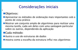 3
3
Considerações iniciais
Objetivos:
 Apresentar os métodos de ordenação mais importantes sob o
ponto de vista prático
 Mostrar um conjunto amplo de algoritmos para realizar uma
mesma tarefa, cada um deles com uma vantagem particular
sobre os outros, dependendo da aplicação
Cada método:
 ilustra o uso de estruturas de dados
 mostra como a escolha da estrutura influi nos algoritmos
 