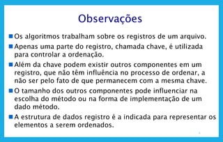 5
Observações
 Os algoritmos trabalham sobre os registros de um arquivo.
 Apenas uma parte do registro, chamada chave, é utilizada
para controlar a ordenação.
 Além da chave podem existir outros componentes em um
registro, que não têm influência no processo de ordenar, a
não ser pelo fato de que permanecem com a mesma chave.
 O tamanho dos outros componentes pode influenciar na
escolha do método ou na forma de implementação de um
dado método.
 A estrutura de dados registro é a indicada para representar os
elementos a serem ordenados.
 